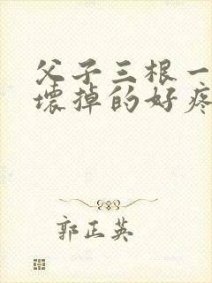 父子三根一起会坏掉的好疼
