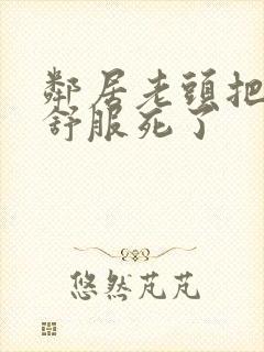 邻居老头把我弄舒服死了