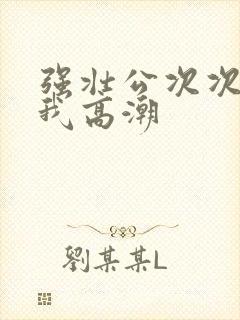 强壮公次次弄得我高潮