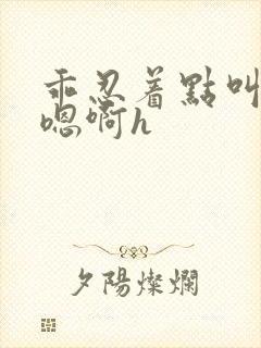 乖忍着点叫出来嗯啊h