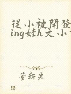 从小被开发成ying娃h文小说