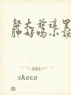 帮大爷这里消消肿好吗小说