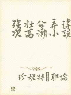 强壮公弄得我次次高潮小说