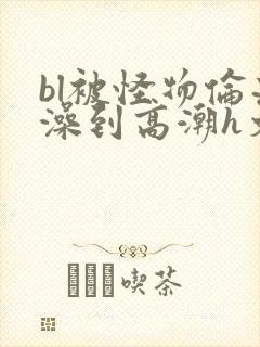 bl被怪物伦流澡到高潮h文