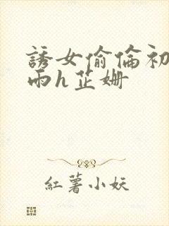 诱女偷伦初尝云雨h芷姗