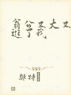 翁公又大又粗挺进了我