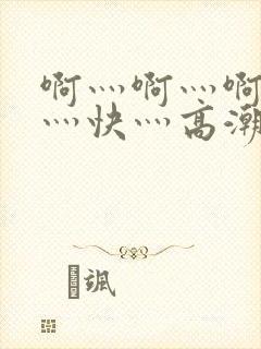 啊灬啊灬啊灬啊灬快灬高潮了