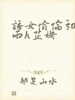 诱女偷伦初尝云雨h芷姗