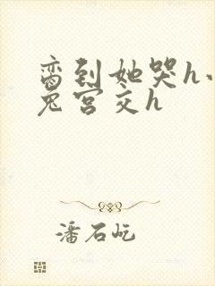 脔到她哭h小白兔宫交h