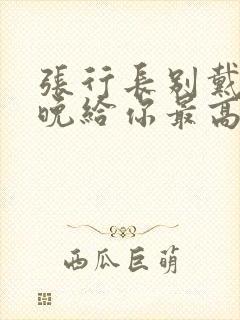 张行长别戴了今晚给你最高的待遇