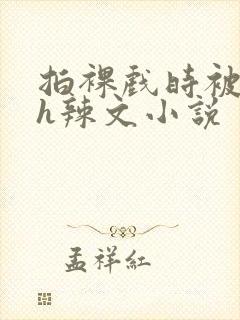 拍裸戏时被c了h辣文小说