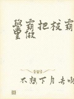 学霸把校霸往死里做