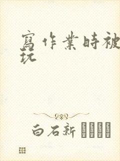 写作业时被爹地玩