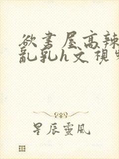 欲书屋高辣h文乱乳h文视频