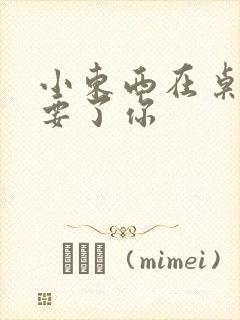 小东西在桌子上要了你