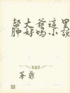 帮大爷这里消消肿好吗小说