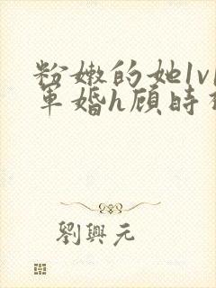 粉嫩的她1v1军婚h顾时视频