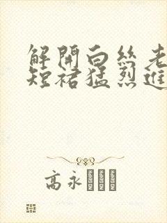 解开白丝老师的短裙猛烈进入