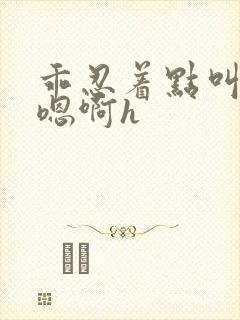 乖忍着点叫出来嗯啊h