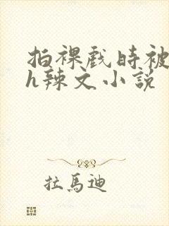 拍裸戏时被c了h辣文小说