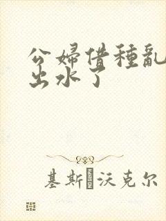 公妇借种乱h日出水了