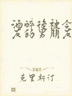 酒醉后被合租室友的男朋友睡了