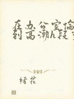 在办公室伦流澡到高潮h段灵兮