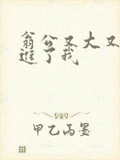 翁公又大又粗挺进了我