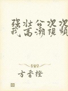 强壮公次次弄得我高潮视频