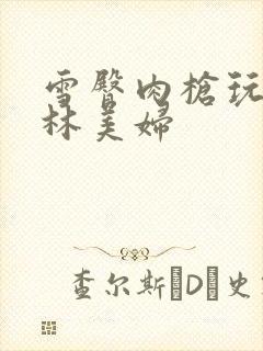 雪臀肉枪玩遍武林美妇