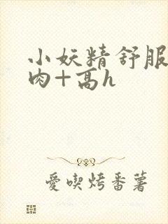 小妖精舒服吗+肉+高h