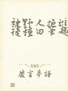 被野人拖进山洞后种田笔趣阁