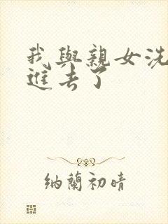 我与亲女洗澡时进去了