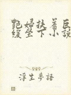 艳妇扶着巨龙缓缓坐下小说