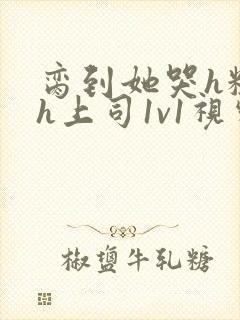 脔到她哭h粗话h上司1v1视频