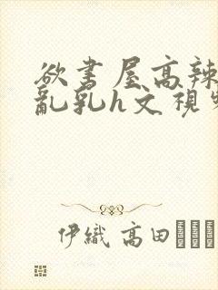 欲书屋高辣h文乱乳h文视频