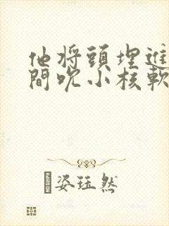 他将头埋进双腿间吮小核软件