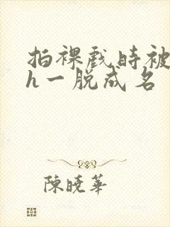 拍裸戏时被c了h一脱成名