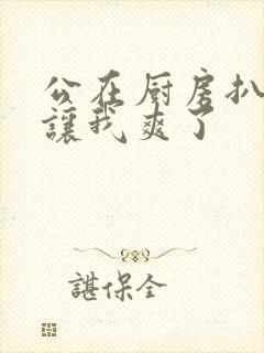 公在厨房扒开腿让我爽了