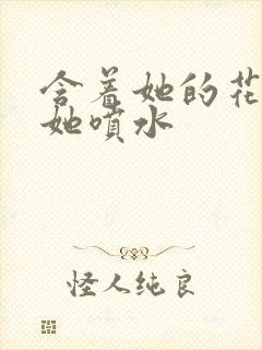 含着她的花蒂让她喷水