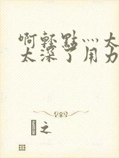 啊轻点灬太粗嗯太深了用力