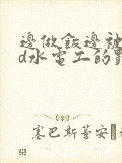 边做饭边被躁bd水电工的艳遇