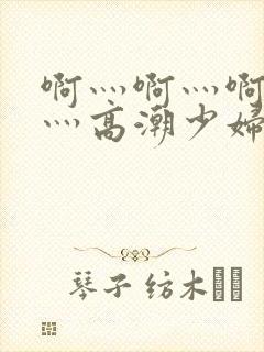 啊灬啊灬啊灬快灬高潮少妇小说