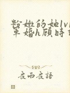 粉嫩的她1v1军婚h顾时视频