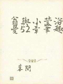 翁与小莹浴室欢爱52章笔趣阁