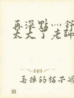 再深点灬舒服灬太大了老师