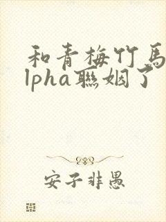 和青梅竹马的alpha联姻了 笔趣阁