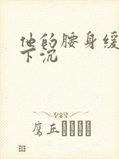 他的腰身缓慢的下沉