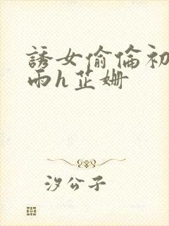 诱女偷伦初尝云雨h芷姗