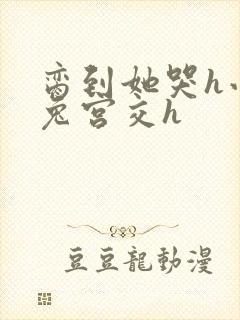 脔到她哭h小白兔宫交h